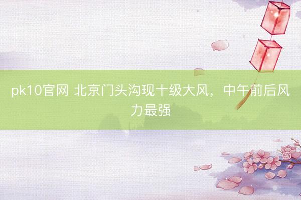 pk10官网 北京门头沟现十级大风，中午前后风力最强