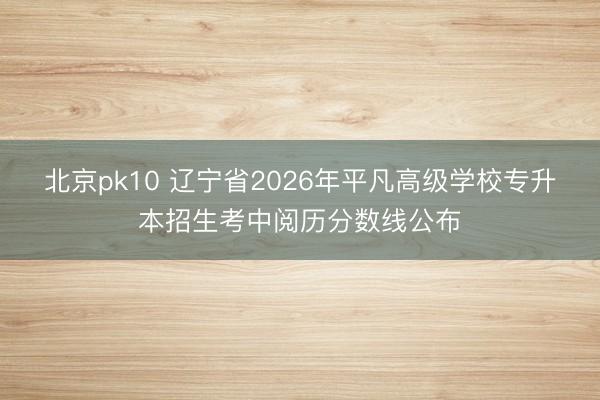 北京pk10 辽宁省2026年平凡高级学校专升本招生考中阅历分数线公布