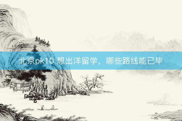 北京pk10 想出洋留学，哪些路线能已毕