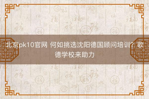 北京pk10官网 何如挑选沈阳德国顾问培训？歌德学校来助力