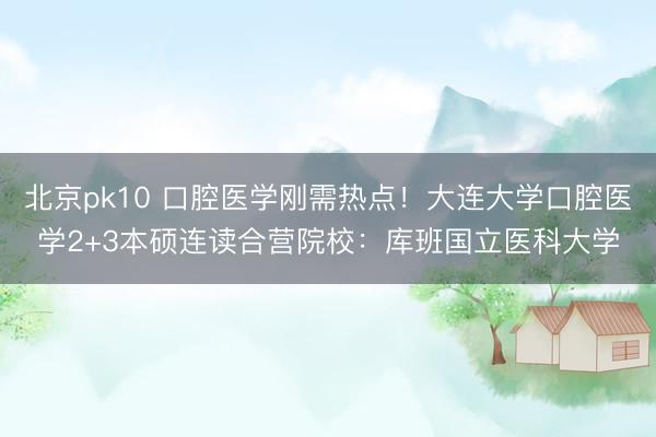 北京pk10 口腔医学刚需热点！大连大学口腔医学2+3本硕连读合营院校：库班国立医科大学